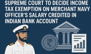 Supreme Court to Decide Income Tax Exemption on Merchant Navy Officer’s Salary Credited in Indian Bank Account